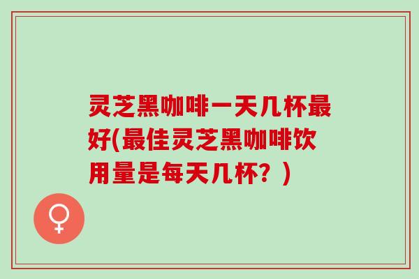 灵芝黑咖啡一天几杯最好(最佳灵芝黑咖啡饮用量是每天几杯？)