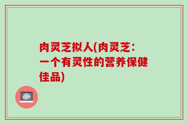 肉灵芝拟人(肉灵芝：一个有灵性的营养保健佳品)