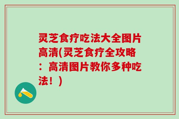 灵芝食疗吃法大全图片高清(灵芝食疗全攻略：高清图片教你多种吃法！)