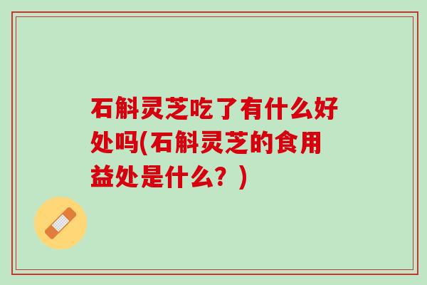 石斛灵芝吃了有什么好处吗(石斛灵芝的食用益处是什么？)