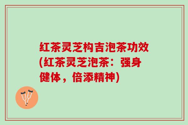 红茶灵芝构吉泡茶功效(红茶灵芝泡茶：强身健体，倍添精神)