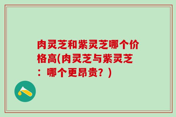 肉灵芝和紫灵芝哪个价格高(肉灵芝与紫灵芝：哪个更昂贵？)