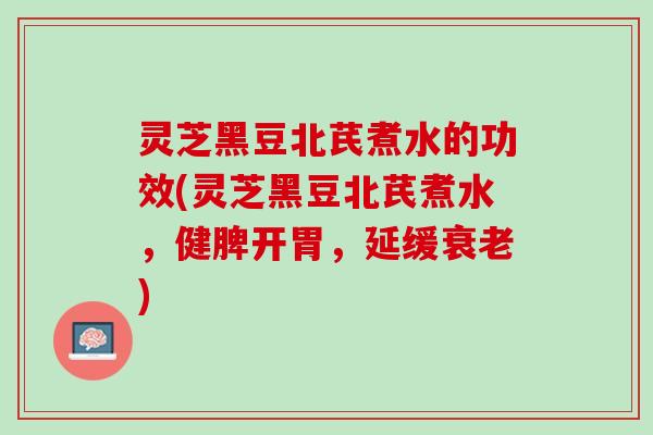 灵芝黑豆北芪煮水的功效(灵芝黑豆北芪煮水，健脾开胃，延缓衰老)
