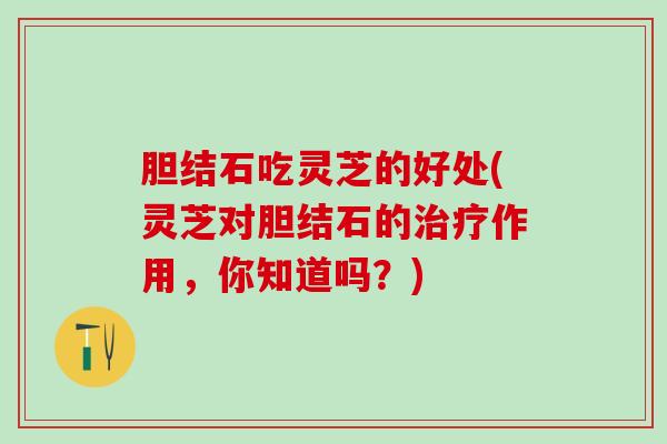 胆结石吃灵芝的好处(灵芝对胆结石的治疗作用，你知道吗？)
