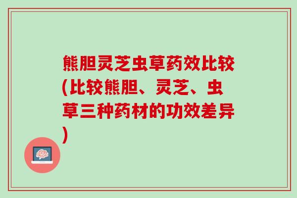 熊胆灵芝虫草药效比较(比较熊胆、灵芝、虫草三种药材的功效差异)