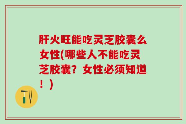 肝火旺能吃灵芝胶囊么女性(哪些人不能吃灵芝胶囊？女性必须知道！)