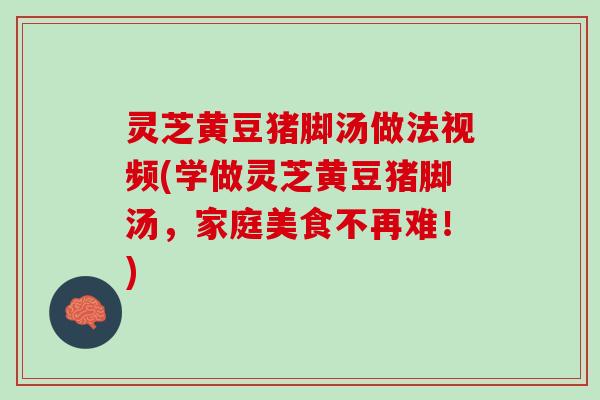 灵芝黄豆猪脚汤做法视频(学做灵芝黄豆猪脚汤，家庭美食不再难！)