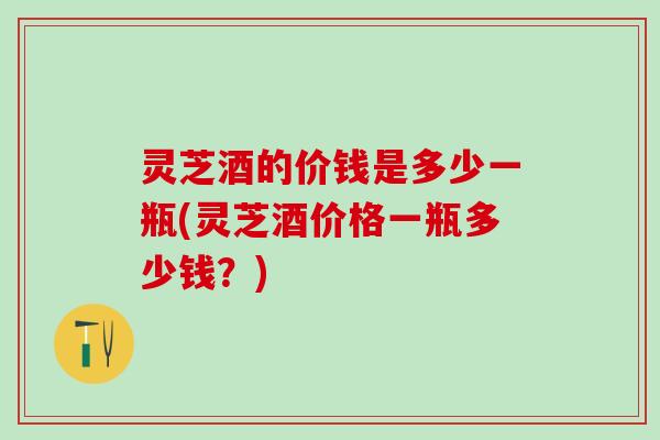 灵芝酒的价钱是多少一瓶(灵芝酒价格一瓶多少钱？)
