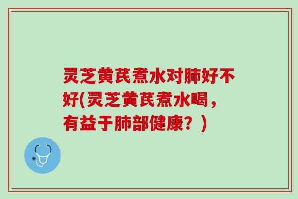 灵芝黄芪煮水对肺好不好(灵芝黄芪煮水喝，有益于肺部健康？)