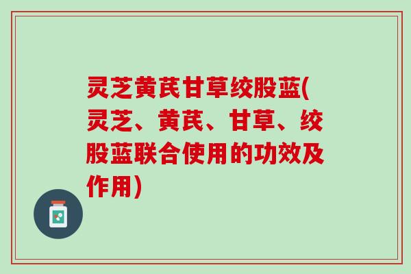 灵芝黄芪甘草绞股蓝(灵芝、黄芪、甘草、绞股蓝联合使用的功效及作用)