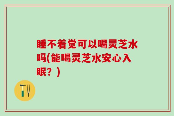 睡不着觉可以喝灵芝水吗(能喝灵芝水安心入眠？)