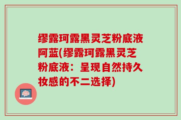 缪露珂露黑灵芝粉底液阿蓝(缪露珂露黑灵芝粉底液：呈现自然持久妆感的不二选择)