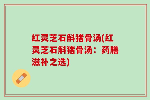 红灵芝石斛猪骨汤(红灵芝石斛猪骨汤：药膳滋补之选)
