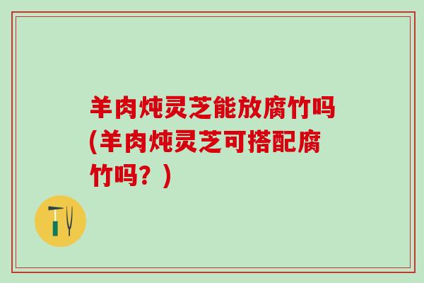 羊肉炖灵芝能放腐竹吗(羊肉炖灵芝可搭配腐竹吗？)