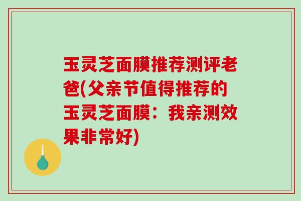 玉灵芝面膜推荐测评老爸(父亲节值得推荐的玉灵芝面膜：我亲测效果非常好)