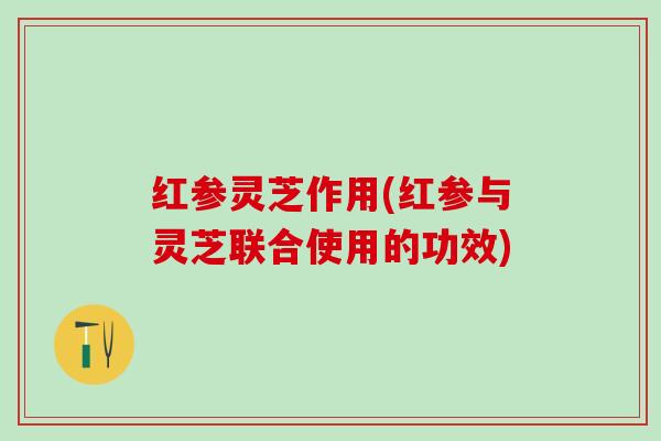 红参灵芝作用(红参与灵芝联合使用的功效)