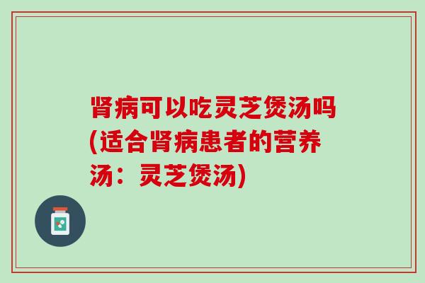 肾病可以吃灵芝煲汤吗(适合肾病患者的营养汤：灵芝煲汤)
