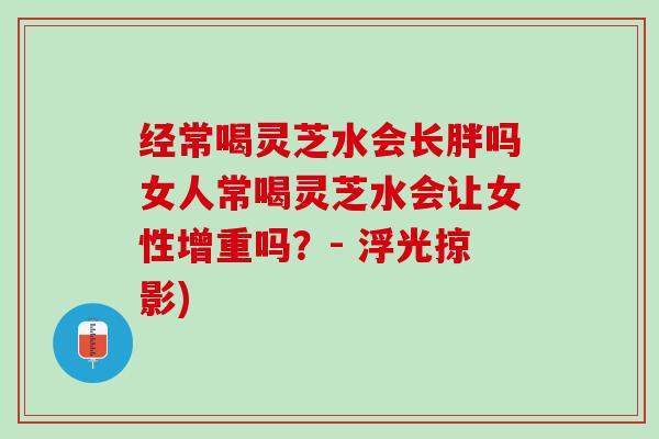 经常喝灵芝水会长胖吗女人常喝灵芝水会让女性增重吗？- 浮光掠影)