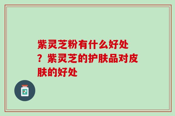 紫灵芝粉有什么好处 ？紫灵芝的护肤品对皮肤的好处
