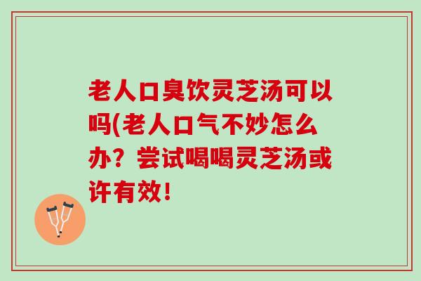 老人口臭饮灵芝汤可以吗(老人口气不妙怎么办？尝试喝喝灵芝汤或许有效！