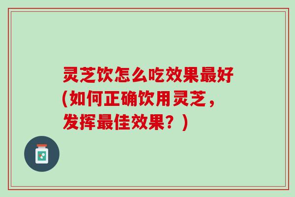 灵芝饮怎么吃效果最好(如何正确饮用灵芝，发挥最佳效果？)