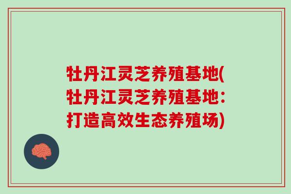 牡丹江灵芝养殖基地(牡丹江灵芝养殖基地：打造高效生态养殖场)