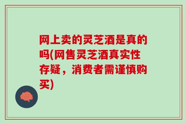 网上卖的灵芝酒是真的吗(网售灵芝酒真实性存疑，消费者需谨慎购买)