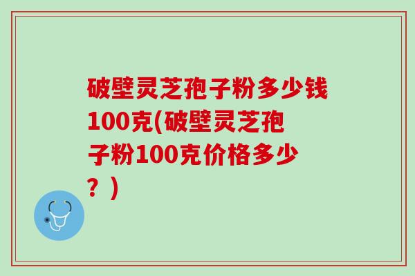 破壁灵芝孢子粉多少钱100克(破壁灵芝孢子粉100克价格多少？)