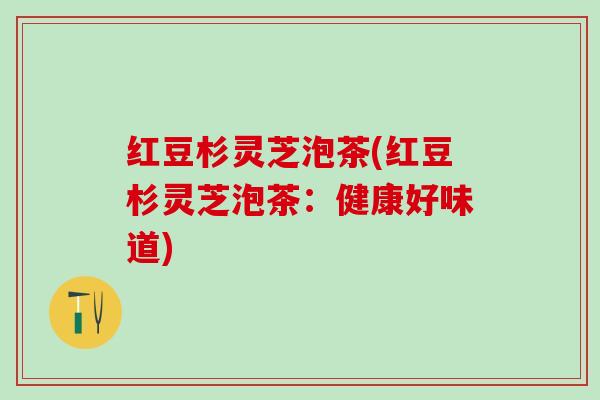 红豆杉灵芝泡茶(红豆杉灵芝泡茶：健康好味道)