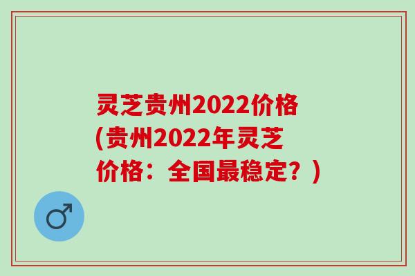 灵芝贵州2022价格(贵州2022年灵芝价格:全国稳定?) 灵芝贵州2022价格(贵州2022年灵芝价格:全国稳定?)