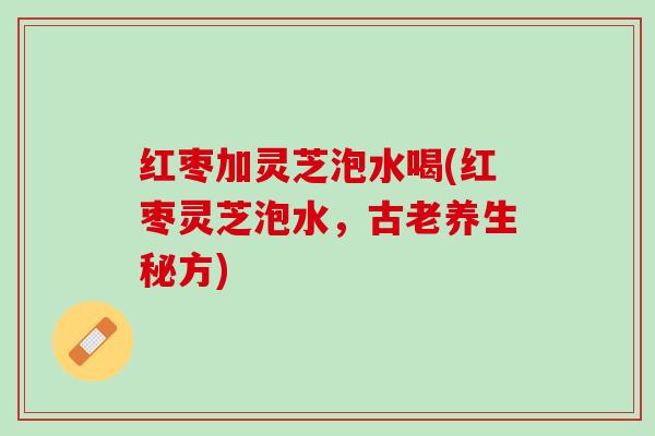 红枣加灵芝泡水喝(红枣灵芝泡水，古老养生秘方)