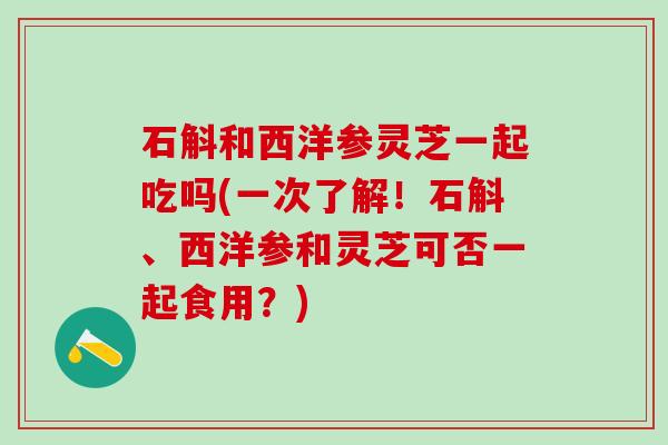 石斛和西洋参灵芝一起吃吗(一次了解！石斛、西洋参和灵芝可否一起食用？)