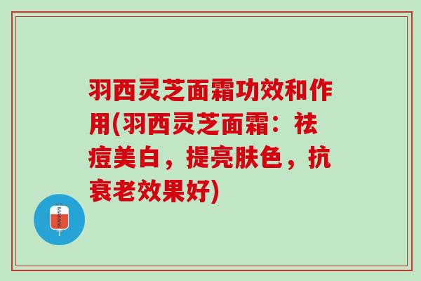 羽西灵芝面霜功效和作用(羽西灵芝面霜：祛痘美白，提亮肤色，抗衰老效果好)