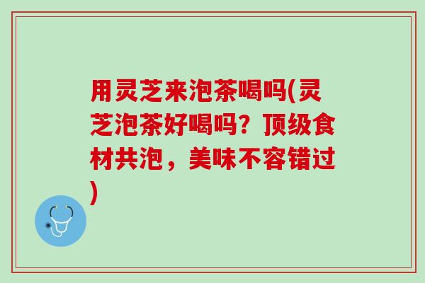 用灵芝来泡茶喝吗(灵芝泡茶好喝吗？顶级食材共泡，美味不容错过)