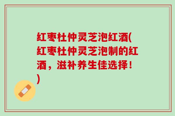 红枣杜仲灵芝泡红酒(红枣杜仲灵芝泡制的红酒，滋补养生佳选择！)