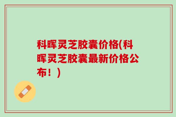 科晖灵芝胶囊价格(科晖灵芝胶囊最新价格公布！)