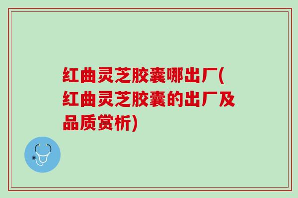 红曲灵芝胶囊哪出厂(红曲灵芝胶囊的出厂及品质赏析)