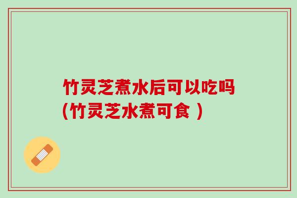 竹灵芝煮水后可以吃吗(竹灵芝水煮可食 ) 竹灵芝煮水后可以吃吗(竹灵芝水煮可食 )