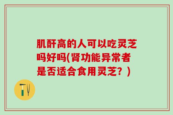 肌酐高的人可以吃灵芝吗好吗(肾功能异常者是否适合食用灵芝？)