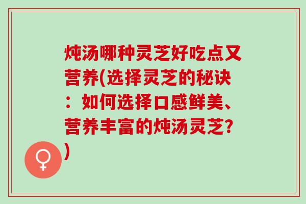 炖汤哪种灵芝好吃点又营养(选择灵芝的秘诀：如何选择口感鲜美、营养丰富的炖汤灵芝？)