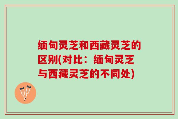 缅甸灵芝和西藏灵芝的区别(对比:缅甸灵芝与西藏灵芝的不同处) 缅甸灵芝和西藏灵芝的区别(对比:缅甸灵芝与西藏灵芝的不同处)