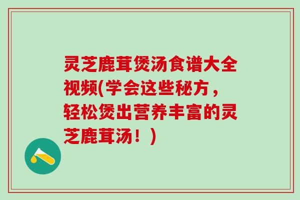 灵芝鹿茸煲汤食谱大全视频(学会这些秘方，轻松煲出营养丰富的灵芝鹿茸汤！)