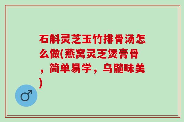 石斛灵芝玉竹排骨汤怎么做(燕窝灵芝煲膏骨，简单易学，乌髓味美)