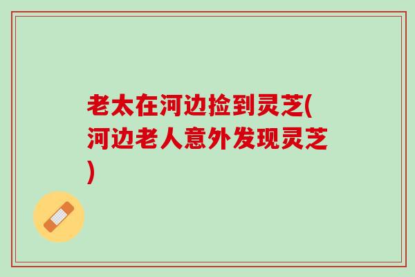 老太在河边捡到灵芝(河边老人意外发现灵芝)