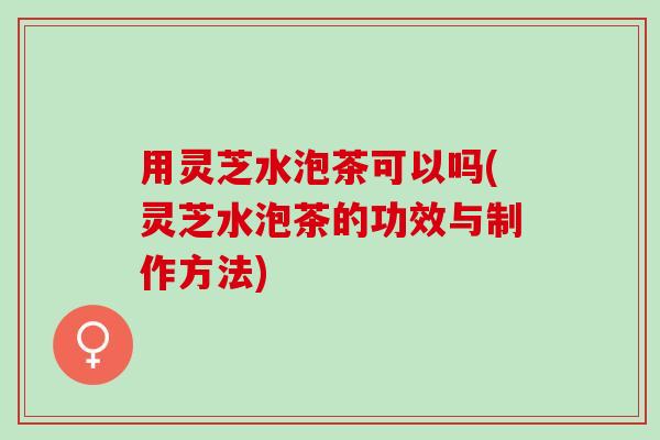 用灵芝水泡茶可以吗(灵芝水泡茶的功效与制作方法)