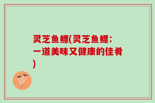 灵芝鱼鳔(灵芝鱼鳔：一道美味又健康的佳肴)