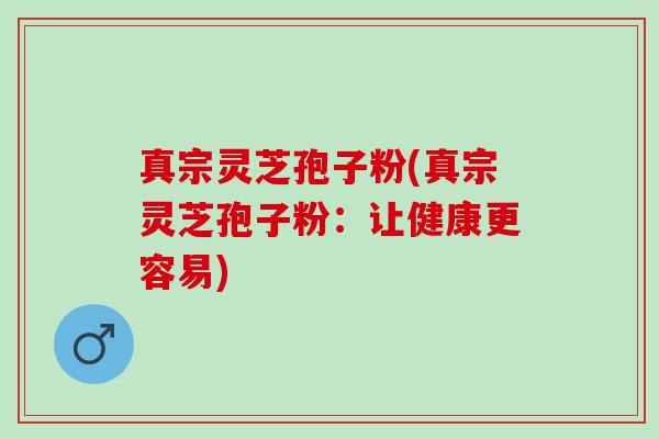 真宗灵芝孢子粉(真宗灵芝孢子粉:让健康更容易) 真宗灵芝孢子粉(真宗灵芝孢子粉:让健康更容易)