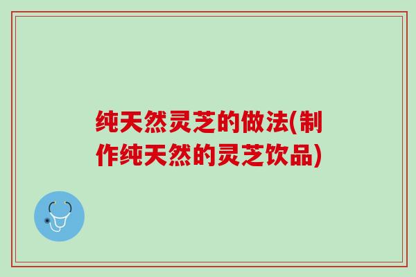 纯天然灵芝的做法(制作纯天然的灵芝饮品)