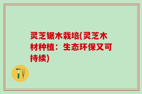 灵芝锯木栽培(灵芝木材种植：生态环保又可持续)