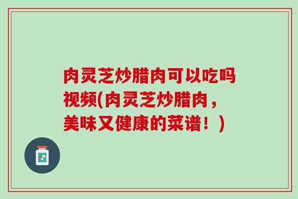 肉灵芝炒腊肉可以吃吗视频(肉灵芝炒腊肉，美味又健康的菜谱！)